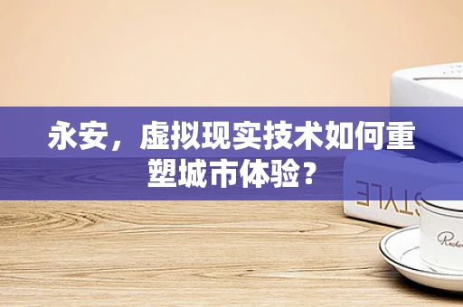 永安，虚拟现实技术如何重塑城市体验？