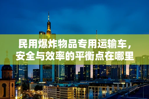 民用爆炸物品专用运输车，安全与效率的平衡点在哪里？