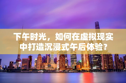 下午时光，如何在虚拟现实中打造沉浸式午后体验？