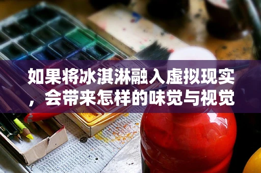 如果将冰淇淋融入虚拟现实，会带来怎样的味觉与视觉盛宴？