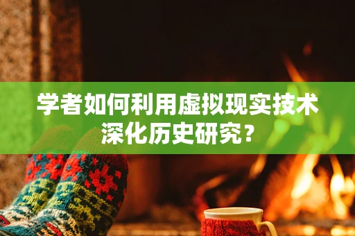 学者如何利用虚拟现实技术深化历史研究？