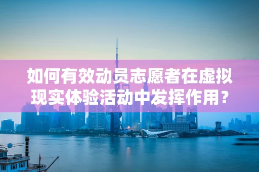 如何有效动员志愿者在虚拟现实体验活动中发挥作用？