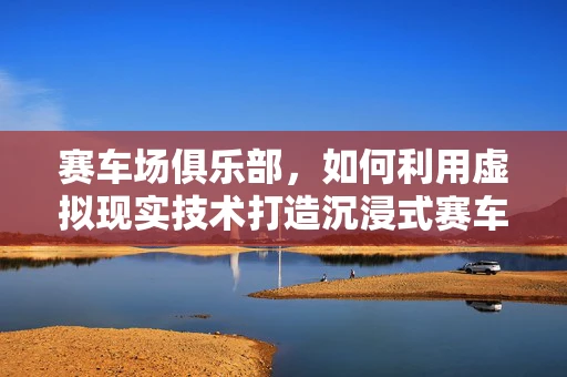 赛车场俱乐部，如何利用虚拟现实技术打造沉浸式赛车体验？