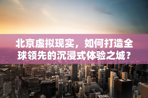 北京虚拟现实，如何打造全球领先的沉浸式体验之城？
