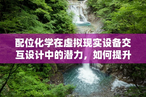 配位化学在虚拟现实设备交互设计中的潜力，如何提升用户体验？