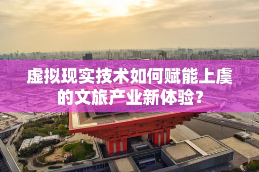 虚拟现实技术如何赋能上虞的文旅产业新体验？