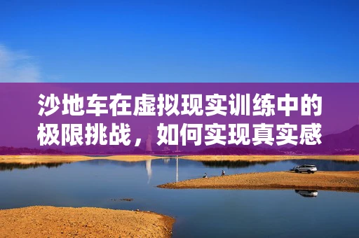沙地车在虚拟现实训练中的极限挑战，如何实现真实感与安全性的平衡？