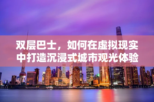 双层巴士，如何在虚拟现实中打造沉浸式城市观光体验？