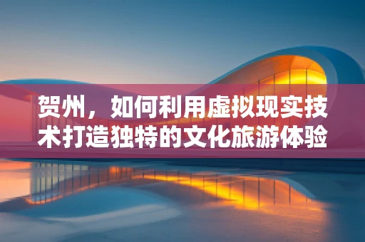 贺州，如何利用虚拟现实技术打造独特的文化旅游体验？