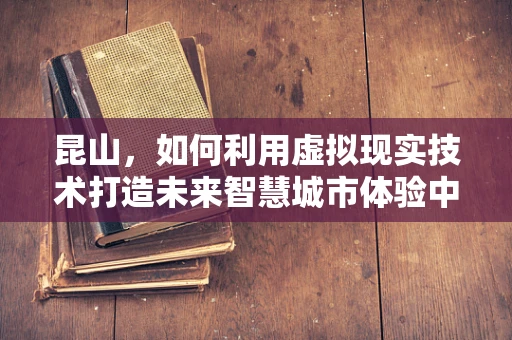昆山，如何利用虚拟现实技术打造未来智慧城市体验中心？