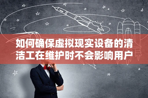 如何确保虚拟现实设备的清洁工在维护时不会影响用户体验？