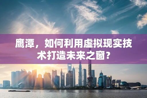 鹰潭，如何利用虚拟现实技术打造未来之窗？