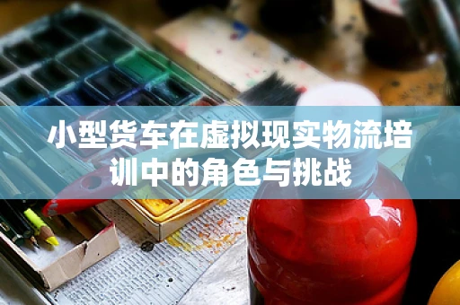 小型货车在虚拟现实物流培训中的角色与挑战
