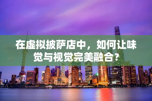 在虚拟披萨店中，如何让味觉与视觉完美融合？