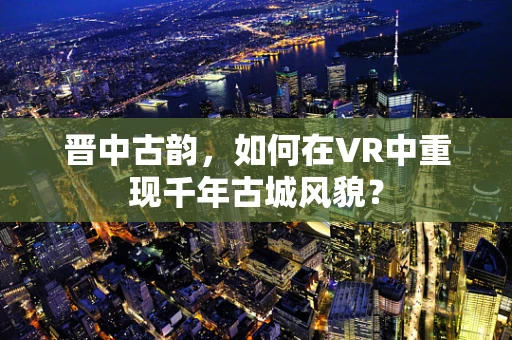 晋中古韵，如何在VR中重现千年古城风貌？