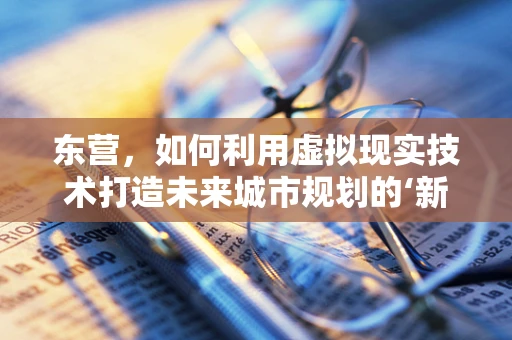 东营，如何利用虚拟现实技术打造未来城市规划的‘新视界’？
