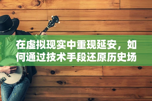 在虚拟现实中重现延安，如何通过技术手段还原历史场景？