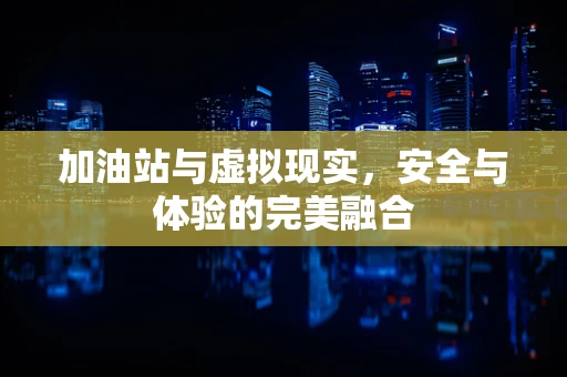 加油站与虚拟现实，安全与体验的完美融合
