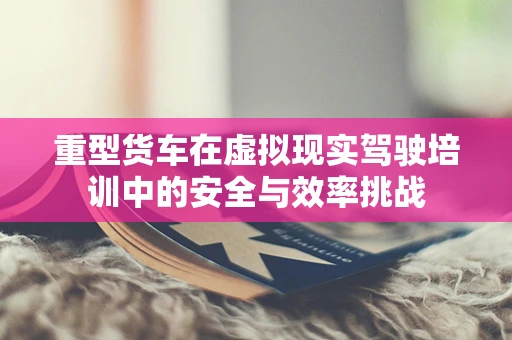 重型货车在虚拟现实驾驶培训中的安全与效率挑战