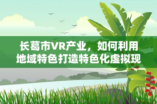 长葛市VR产业，如何利用地域特色打造特色化虚拟现实体验？