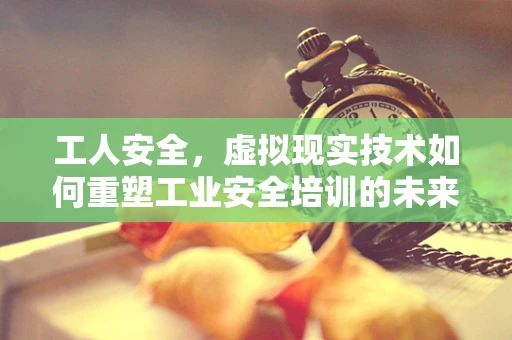 工人安全，虚拟现实技术如何重塑工业安全培训的未来？
