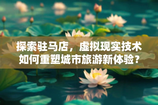 探索驻马店，虚拟现实技术如何重塑城市旅游新体验？