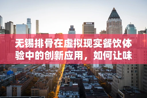 无锡排骨在虚拟现实餐饮体验中的创新应用，如何让味蕾与视觉双重沉浸？