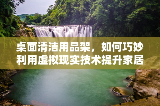 桌面清洁用品架，如何巧妙利用虚拟现实技术提升家居收纳体验？