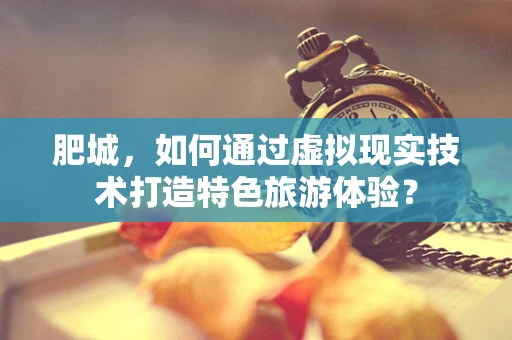 肥城，如何通过虚拟现实技术打造特色旅游体验？