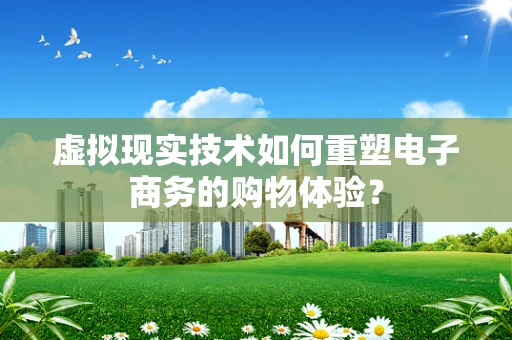 虚拟现实技术如何重塑电子商务的购物体验？
