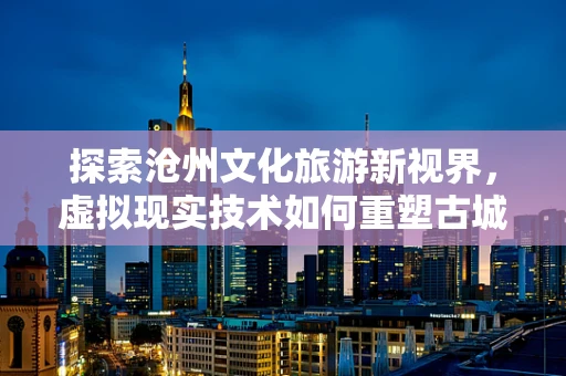 探索沧州文化旅游新视界，虚拟现实技术如何重塑古城魅力？