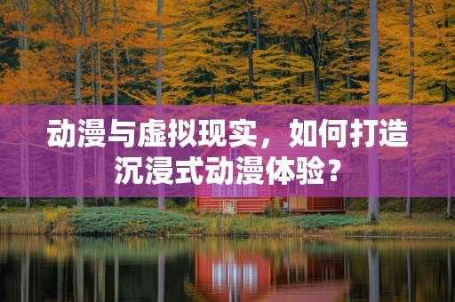 动漫与虚拟现实，如何打造沉浸式动漫体验？