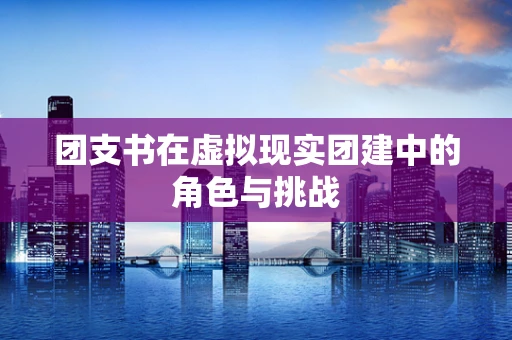 团支书在虚拟现实团建中的角色与挑战
