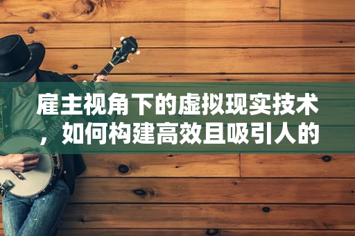 雇主视角下的虚拟现实技术，如何构建高效且吸引人的工作环境？