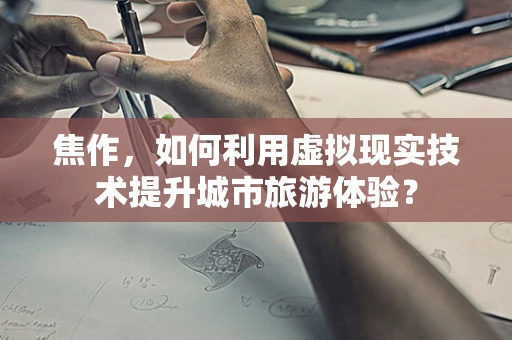 焦作，如何利用虚拟现实技术提升城市旅游体验？