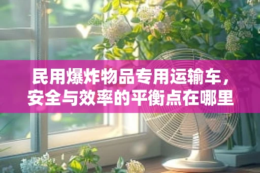 民用爆炸物品专用运输车，安全与效率的平衡点在哪里？