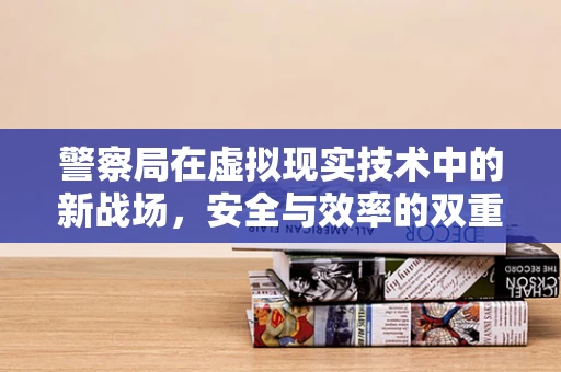 警察局在虚拟现实技术中的新战场，安全与效率的双重挑战？
