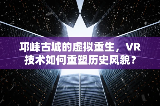 邛崃古城的虚拟重生，VR技术如何重塑历史风貌？
