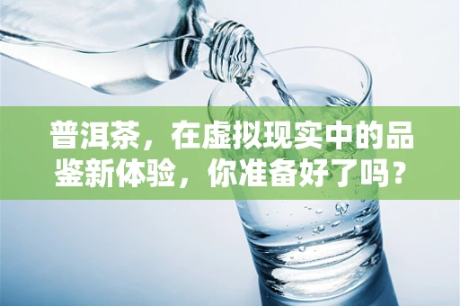 普洱茶，在虚拟现实中的品鉴新体验，你准备好了吗？