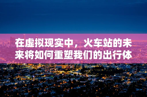 在虚拟现实中，火车站的未来将如何重塑我们的出行体验？