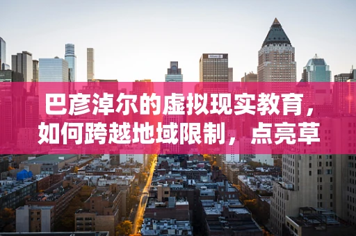 巴彦淖尔的虚拟现实教育，如何跨越地域限制，点亮草原上的科技之光？
