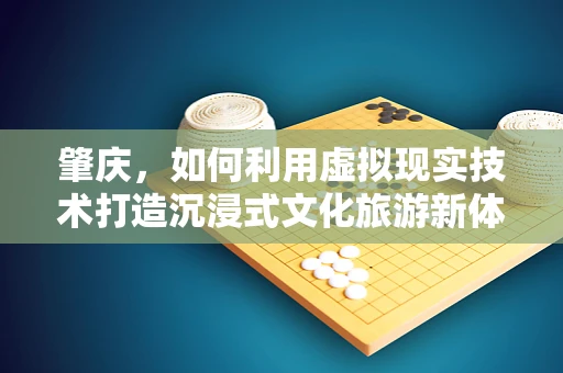 肇庆，如何利用虚拟现实技术打造沉浸式文化旅游新体验？