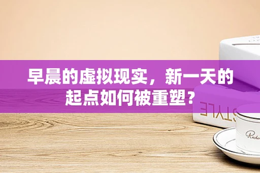 早晨的虚拟现实，新一天的起点如何被重塑？