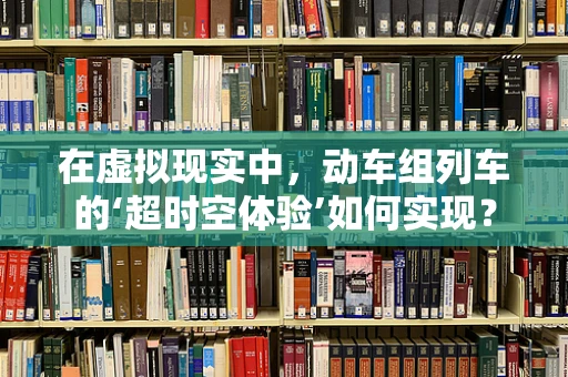 在虚拟现实中，动车组列车的‘超时空体验’如何实现？