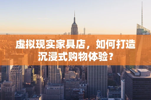 虚拟现实家具店，如何打造沉浸式购物体验？