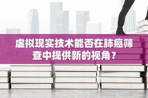 虚拟现实技术能否在肺癌筛查中提供新的视角？