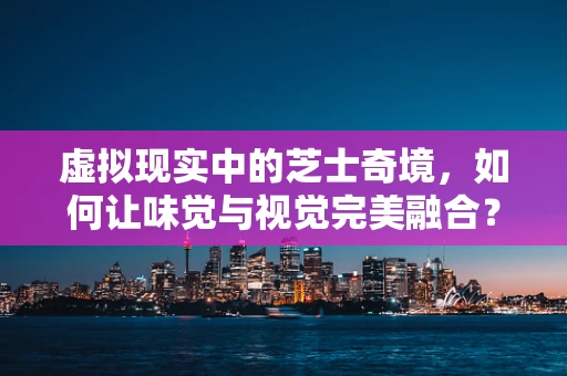 虚拟现实中的芝士奇境，如何让味觉与视觉完美融合？