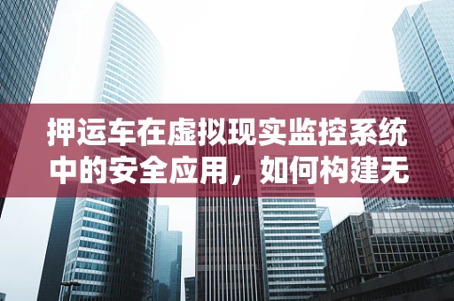 押运车在虚拟现实监控系统中的安全应用，如何构建无懈可击的监控网络？