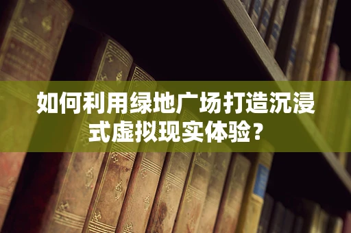 如何利用绿地广场打造沉浸式虚拟现实体验？
