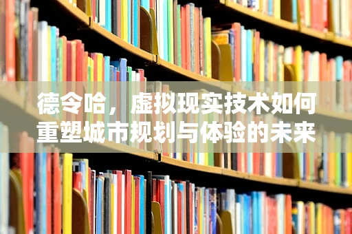 德令哈，虚拟现实技术如何重塑城市规划与体验的未来？